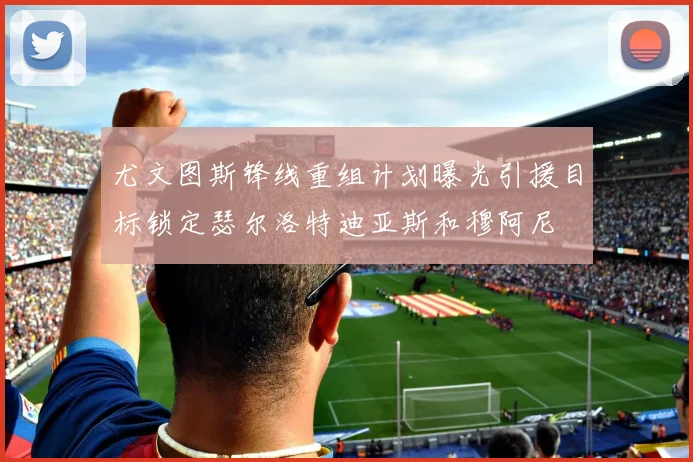 尤文图斯锋线重组计划曝光引援目标锁定瑟尔洛特迪亚斯和穆阿尼