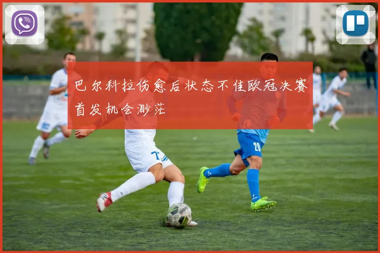 巴尔科拉伤愈后状态不佳欧冠决赛首发机会渺茫