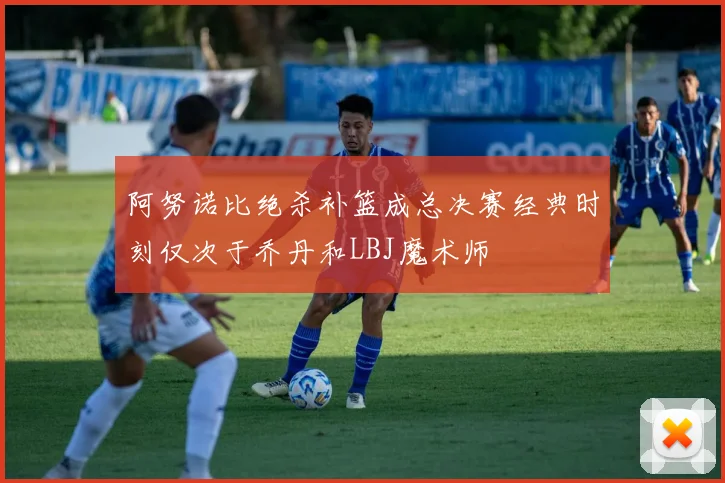 阿努诺比绝杀补篮成总决赛经典时刻仅次于乔丹和LBJ魔术师