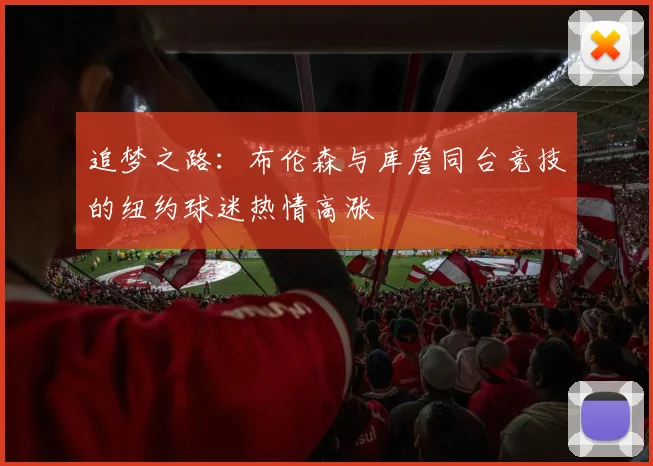 追梦之路:布伦森与库詹同台竞技的纽约球迷热情高涨