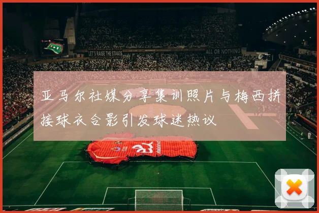 亚马尔社媒分享集训照片与梅西拼接球衣合影引发球迷热议