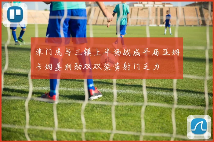 津门虎与三镇上半场战成平局亚姆卡姆姜利勋双双染黄射门乏力