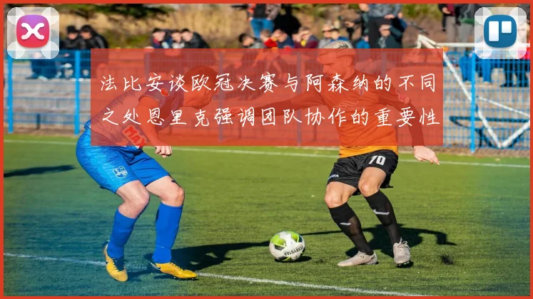 法比安谈欧冠决赛与阿森纳的不同之处恩里克强调团队协作的重要性
