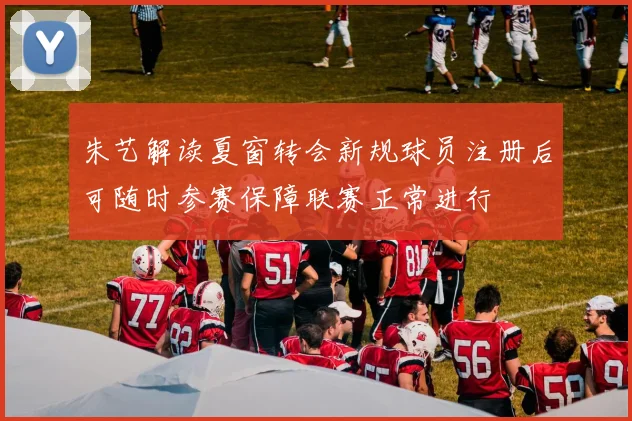 朱艺解读夏窗转会新规球员注册后可随时参赛保障联赛正常进行
