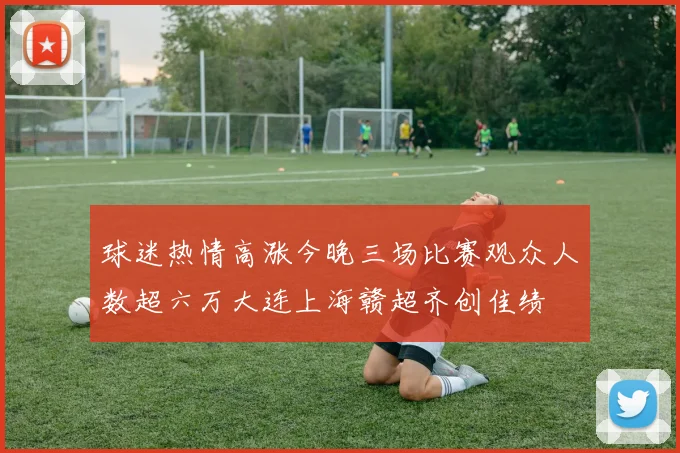 球迷热情高涨今晚三场比赛观众人数超六万大连上海赣超齐创佳绩