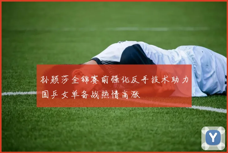 孙颖莎全锦赛前强化反手技术助力国乒女单备战热情高涨