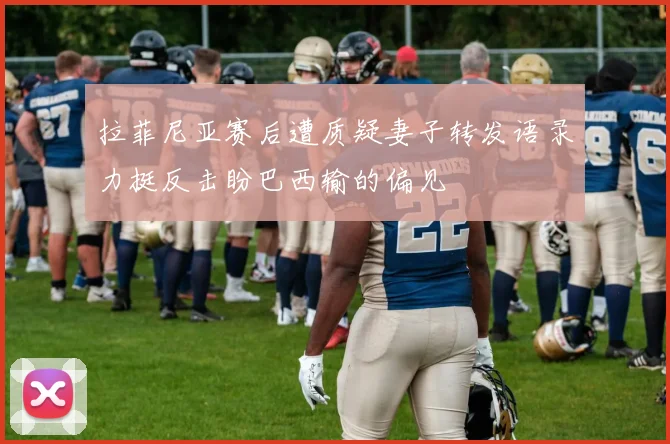 拉菲尼亚赛后遭质疑妻子转发语录力挺反击盼巴西输的偏见