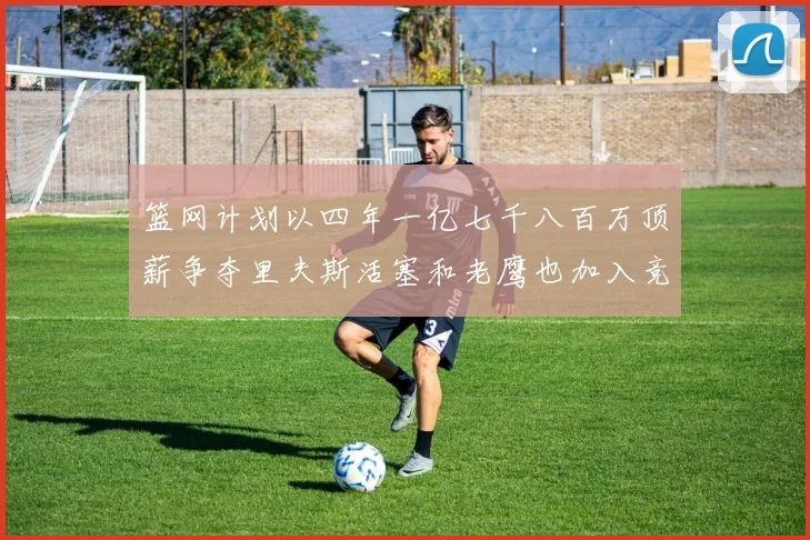 篮网计划以四年一亿七千八百万顶薪争夺里夫斯活塞和老鹰也加入竞标行列
