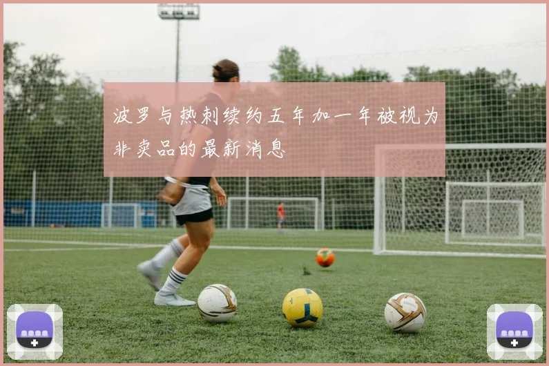 波罗与热刺续约五年加一年被视为非卖品的最新消息