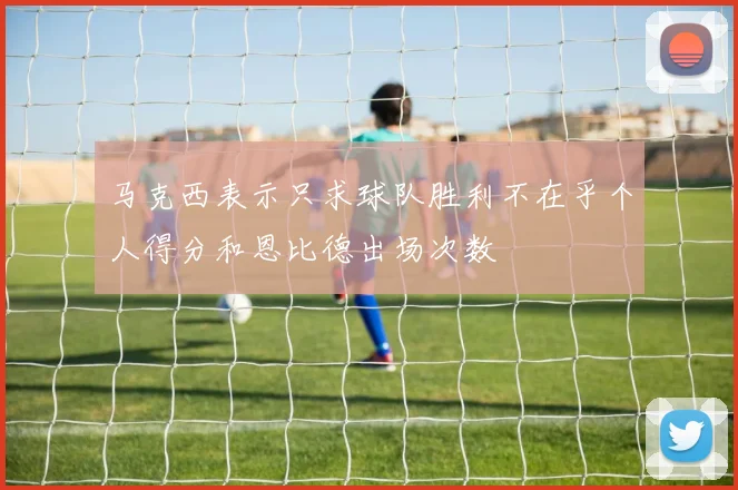 马克西表示只求球队胜利不在乎个人得分和恩比德出场次数
