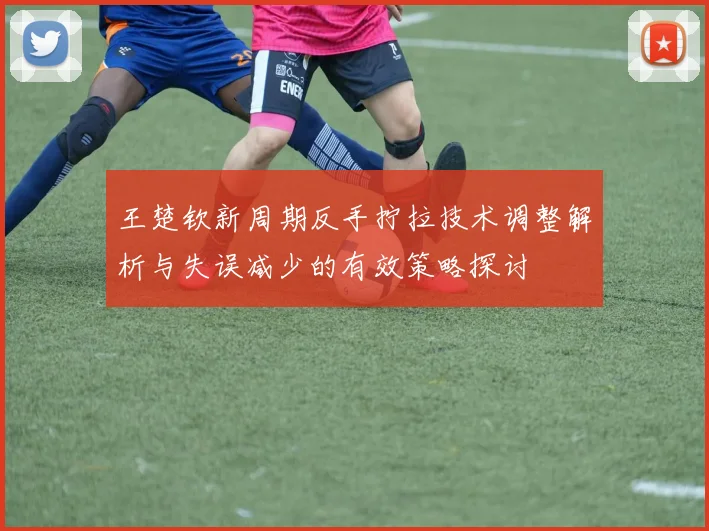 王楚钦新周期反手拧拉技术调整解析与失误减少的有效策略探讨