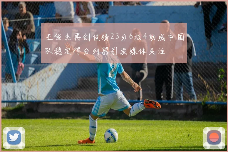 王俊杰再创佳绩23分6板4助成中国队稳定得分利器引发媒体关注