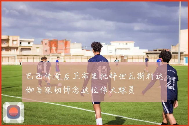 巴西传奇后卫布里托辞世瓦斯科达伽马深切悼念这位伟大球员