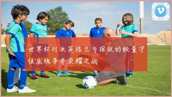 世界杯对决英格兰与宿敌的较量守住底线争夺荣耀之战