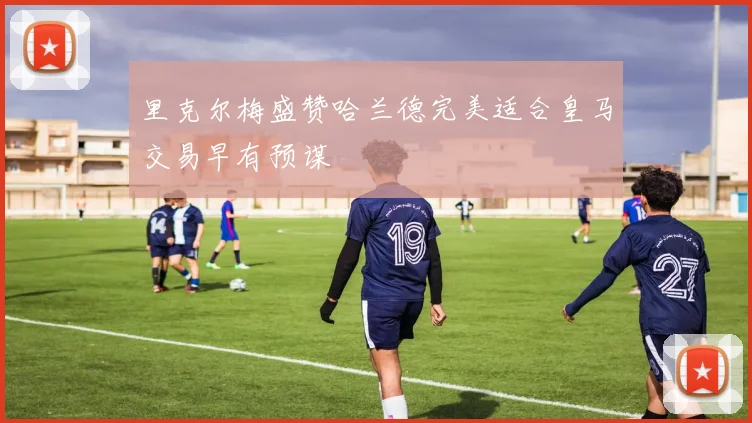 里克尔梅盛赞哈兰德完美适合皇马交易早有预谋