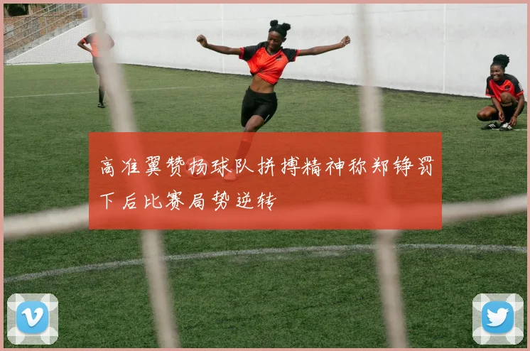高准翼赞扬球队拼搏精神称郑铮罚下后比赛局势逆转