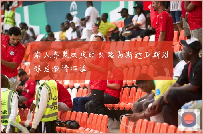 家人齐聚欢庆时刻路易斯迪亚斯进球后激情四溢