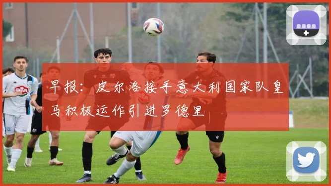 早报：皮尔洛接手意大利国家队皇马积极运作引进罗德里